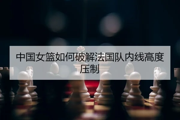 中国女篮如何破解法国队内线高度压制